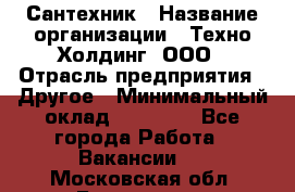 Сантехник › Название организации ­ Техно-Холдинг, ООО › Отрасль предприятия ­ Другое › Минимальный оклад ­ 40 000 - Все города Работа » Вакансии   . Московская обл.,Бронницы г.